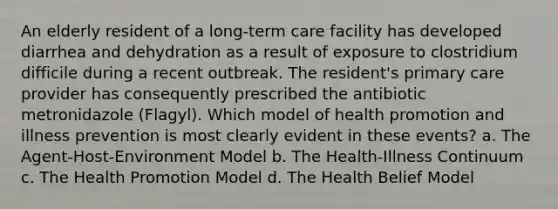 An elderly resident of a long-term care facility has developed diarrhea and dehydration as a result of exposure to clostridium difficile during a recent outbreak. The resident's primary care provider has consequently prescribed the antibiotic metronidazole (Flagyl). Which model of health promotion and illness prevention is most clearly evident in these events? a. The Agent-Host-Environment Model b. The Health-Illness Continuum c. The Health Promotion Model d. The Health Belief Model