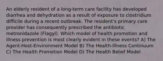 An elderly resident of a long-term care facility has developed diarrhea and dehydration as a result of exposure to clostridium difficile during a recent outbreak. The resident's primary care provider has consequently prescribed the antibiotic metronidazole (Flagyl). Which model of health promotion and illness prevention is most clearly evident in these events? A) The Agent-Host-Environment Model B) The Health-Illness Continuum C) The Health Promotion Model D) The Health Belief Model