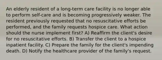 An elderly resident of a long-term care facility is no longer able to perform self-care and is becoming progressively weaker. The resident previously requested that no resuscitative efforts be performed, and the family requests hospice care. What action should the nurse implement first? A) Reaffirm the client's desire for no resuscitative efforts. B) Transfer the client to a hospice inpatient facility. C) Prepare the family for the client's impending death. D) Notify the healthcare provider of the family's request.