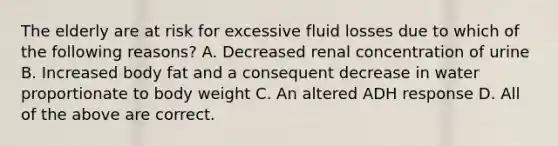 The elderly are at risk for excessive fluid losses due to which of the following reasons? A. Decreased renal concentration of urine B. Increased body fat and a consequent decrease in water proportionate to body weight C. An altered ADH response D. All of the above are correct.