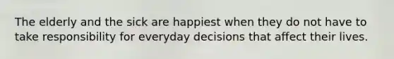 The elderly and the sick are happiest when they do not have to take responsibility for everyday decisions that affect their lives.