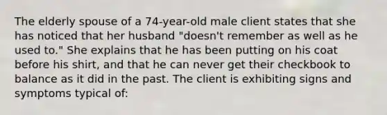 The elderly spouse of a 74-year-old male client states that she has noticed that her husband "doesn't remember as well as he used to." She explains that he has been putting on his coat before his shirt, and that he can never get their checkbook to balance as it did in the past. The client is exhibiting signs and symptoms typical of: