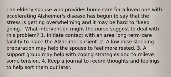 The elderly spouse who provides home care for a loved one with accelerating Alzheimer's disease has begun to say that the stress is getting overwhelming and it may be hard to "keep going." What intervention might the nurse suggest to deal with this problem? 1. Initiate contact with an area long-term-care facility to place the Alzheimer's client. 2. A low dose sleeping preparation may help the spouse to feel more rested. 3. A support group may help with coping strategies and to relieve some tension. 4. Keep a journal to record thoughts and feelings to help sort them out later.