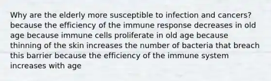 Why are the elderly more susceptible to infection and cancers? because the efficiency of the immune response decreases in old age because immune cells proliferate in old age because thinning of the skin increases the number of bacteria that breach this barrier because the efficiency of the immune system increases with age