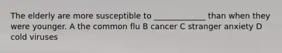 The elderly are more susceptible to _____________ than when they were younger. A the common flu B cancer C stranger anxiety D cold viruses