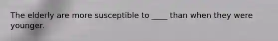The elderly are more susceptible to ____ than when they were younger.