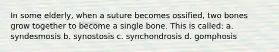 In some elderly, when a suture becomes ossified, two bones grow together to become a single bone. This is called: a. syndesmosis b. synostosis c. synchondrosis d. gomphosis