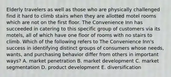 Elderly travelers as well as those who are physically challenged find it hard to climb stairs when they are allotted motel rooms which are not on the first floor. The Convenience Inn has succeeded in catering to this specific group of customers via its motels, all of which have one floor of rooms with no stairs to climb. Which of the following refers to The Convenience Inn's success in identifying distinct groups of consumers whose needs, wants, and purchasing behavior differ from others in important ways? A. market penetration B. market development C. market segmentation D. product development E. diversification