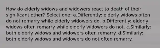 How do elderly widows and widowers react to death of their significant other? Select one: a.Differently: elderly widows often do not remarry while elderly widowers do. b.Differently: elderly widows often remarry while elderly widowers do not. c.Similarly: both elderly widows and widowers often remarry. d.Similarly: both elderly widows and widowers do not often remarry.