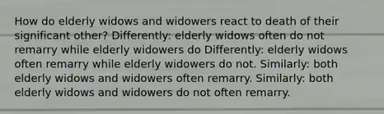 How do elderly widows and widowers react to death of their significant other? Differently: elderly widows often do not remarry while elderly widowers do Differently: elderly widows often remarry while elderly widowers do not. Similarly: both elderly widows and widowers often remarry. Similarly: both elderly widows and widowers do not often remarry.