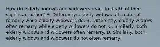 How do elderly widows and widowers react to death of their significant other? A. Differently: elderly widows often do not remarry while elderly widowers do. B. Differently: elderly widows often remarry while elderly widowers do not. C. Similarly: both elderly widows and widowers often remarry. D. Similarly: both elderly widows and widowers do not often remarry.