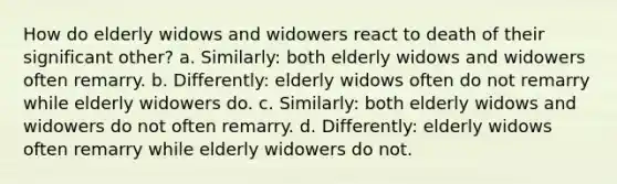 How do elderly widows and widowers react to death of their significant other? a. Similarly: both elderly widows and widowers often remarry. b. Differently: elderly widows often do not remarry while elderly widowers do. c. Similarly: both elderly widows and widowers do not often remarry. d. Differently: elderly widows often remarry while elderly widowers do not.