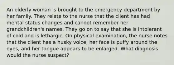 An elderly woman is brought to the emergency department by her family. They relate to the nurse that the client has had mental status changes and cannot remember her grandchildren's names. They go on to say that she is intolerant of cold and is lethargic. On physical examination, the nurse notes that the client has a husky voice, her face is puffy around the eyes, and her tongue appears to be enlarged. What diagnosis would the nurse suspect?