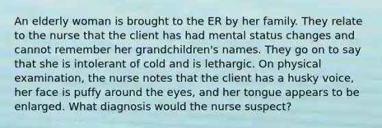 An elderly woman is brought to the ER by her family. They relate to the nurse that the client has had mental status changes and cannot remember her grandchildren's names. They go on to say that she is intolerant of cold and is lethargic. On physical examination, the nurse notes that the client has a husky voice, her face is puffy around the eyes, and her tongue appears to be enlarged. What diagnosis would the nurse suspect?