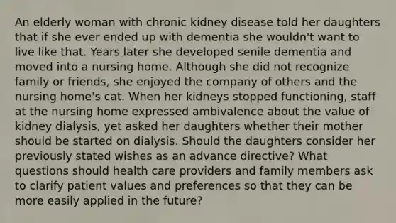 An elderly woman with chronic kidney disease told her daughters that if she ever ended up with dementia she wouldn't want to live like that. Years later she developed senile dementia and moved into a nursing home. Although she did not recognize family or friends, she enjoyed the company of others and the nursing home's cat. When her kidneys stopped functioning, staff at the nursing home expressed ambivalence about the value of kidney dialysis, yet asked her daughters whether their mother should be started on dialysis. Should the daughters consider her previously stated wishes as an advance directive? What questions should health care providers and family members ask to clarify patient values and preferences so that they can be more easily applied in the future?