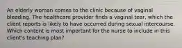 An elderly woman comes to the clinic because of vaginal bleeding. The healthcare provider finds a vaginal tear, which the client reports is likely to have occurred during sexual intercourse. Which content is most important for the nurse to include in this client's teaching plan?