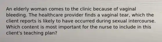 An elderly woman comes to the clinic because of vaginal bleeding. The healthcare provider finds a vaginal tear, which the client reports is likely to have occurred during sexual intercourse. Which content is most important for the nurse to include in this client's teaching plan?