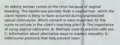 An elderly woman comes to the clinic because of vaginal bleeding. The healthcare provider finds a vaginal tear, which the client reports is likely to have occurred during unprotected sexual intercourse. Which content is most important for the nurse to include in the client's teaching plan? A: The importance of using vaginal lubricants. B: Methods used to practice safe sex. C: Information about alternative ways to express sexuality. D: Intercourse positions that help prevent tears