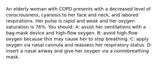 An elderly woman with COPD presents with a decreased level of consciousness, cyanosis to her face and neck, and labored respirations. Her pulse is rapid and weak and her oxygen saturation is 76%. You should: A: assist her ventilations with a bag-mask device and high-flow oxygen. B: avoid high-flow oxygen because this may cause her to stop breathing. C: apply oxygen via nasal cannula and reassess her respiratory status. D: insert a nasal airway and give her oxygen via a nonrebreathing mask.