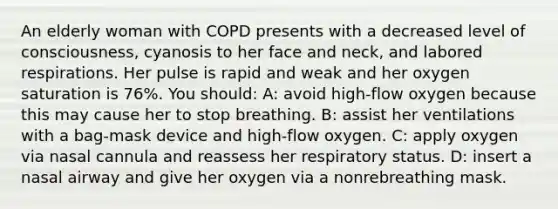 An elderly woman with COPD presents with a decreased level of consciousness, cyanosis to her face and neck, and labored respirations. Her pulse is rapid and weak and her oxygen saturation is 76%. You should: A: avoid high-flow oxygen because this may cause her to stop breathing. B: assist her ventilations with a bag-mask device and high-flow oxygen. C: apply oxygen via nasal cannula and reassess her respiratory status. D: insert a nasal airway and give her oxygen via a nonrebreathing mask.