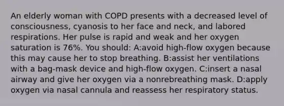 An elderly woman with COPD presents with a decreased level of consciousness, cyanosis to her face and neck, and labored respirations. Her pulse is rapid and weak and her oxygen saturation is 76%. You should: A:avoid high-flow oxygen because this may cause her to stop breathing. B:assist her ventilations with a bag-mask device and high-flow oxygen. C:insert a nasal airway and give her oxygen via a nonrebreathing mask. D:apply oxygen via nasal cannula and reassess her respiratory status.