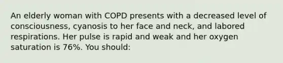 An elderly woman with COPD presents with a decreased level of consciousness, cyanosis to her face and neck, and labored respirations. Her pulse is rapid and weak and her oxygen saturation is 76%. You should: