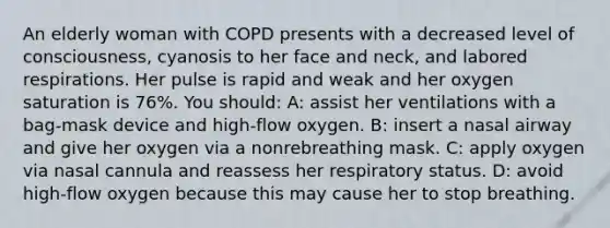 An elderly woman with COPD presents with a decreased level of consciousness, cyanosis to her face and neck, and labored respirations. Her pulse is rapid and weak and her oxygen saturation is 76%. You should: A: assist her ventilations with a bag-mask device and high-flow oxygen. B: insert a nasal airway and give her oxygen via a nonrebreathing mask. C: apply oxygen via nasal cannula and reassess her respiratory status. D: avoid high-flow oxygen because this may cause her to stop breathing.