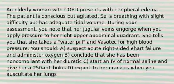 An elderly woman with COPD presents with peripheral edema. The patient is conscious but agitated. Se is breathing with slight difficulty but has adequate tidal volume. During your assessment, you note that her jugular veins engorge when you apply pressure to her right upper abdominal quadrant. She tells you that she takes a "water pill" and Vasotec for high blood pressure. You should: A) suspect acute right-sided ehart failure and administer oxygen B) conclude that she has been noncompliant with her diuretic C) start an IV of normal saline and give her a 250-mL bolus D) expect to her crackles when you auscultate her lungs