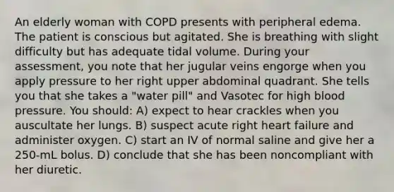 An elderly woman with COPD presents with peripheral edema. The patient is conscious but agitated. She is breathing with slight difficulty but has adequate tidal volume. During your assessment, you note that her jugular veins engorge when you apply pressure to her right upper abdominal quadrant. She tells you that she takes a "water pill" and Vasotec for high blood pressure. You should: A) expect to hear crackles when you auscultate her lungs. B) suspect acute right heart failure and administer oxygen. C) start an IV of normal saline and give her a 250-mL bolus. D) conclude that she has been noncompliant with her diuretic.