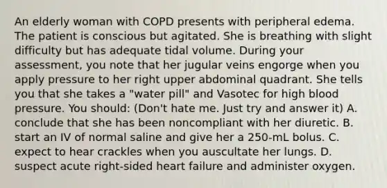 An elderly woman with COPD presents with peripheral edema. The patient is conscious but agitated. She is breathing with slight difficulty but has adequate tidal volume. During your assessment, you note that her jugular veins engorge when you apply pressure to her right upper abdominal quadrant. She tells you that she takes a "water pill" and Vasotec for high blood pressure. You should: (Don't hate me. Just try and answer it) A. conclude that she has been noncompliant with her diuretic. B. start an IV of normal saline and give her a 250-mL bolus. C. expect to hear crackles when you auscultate her lungs. D. suspect acute right-sided heart failure and administer oxygen.