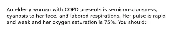 An elderly woman with COPD presents is semiconsciousness, cyanosis to her face, and labored respirations. Her pulse is rapid and weak and her oxygen saturation is 75%. You should: