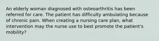 An elderly woman diagnosed with osteoarthritis has been referred for care. The patient has difficulty ambulating because of chronic pain. When creating a nursing care plan, what intervention may the nurse use to best promote the patient's mobility?