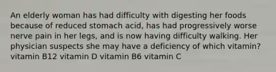 An elderly woman has had difficulty with digesting her foods because of reduced stomach acid, has had progressively worse nerve pain in her legs, and is now having difficulty walking. Her physician suspects she may have a deficiency of which vitamin? vitamin B12 vitamin D vitamin B6 vitamin C