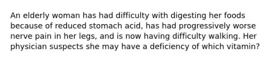 An elderly woman has had difficulty with digesting her foods because of reduced stomach acid, has had progressively worse nerve pain in her legs, and is now having difficulty walking. Her physician suspects she may have a deficiency of which vitamin?