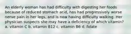 An elderly woman has had difficulty with digesting her foods because of reduced stomach acid, has had progressively worse nerve pain in her legs, and is now having difficulty walking. Her physician suspects she may have a deficiency of which vitamin? a. vitamin C b. vitamin B12 c. vitamin B6 d. folate