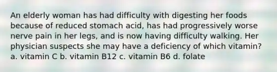 An elderly woman has had difficulty with digesting her foods because of reduced stomach acid, has had progressively worse nerve pain in her legs, and is now having difficulty walking. Her physician suspects she may have a deficiency of which vitamin? a. vitamin C b. vitamin B12 c. vitamin B6 d. folate