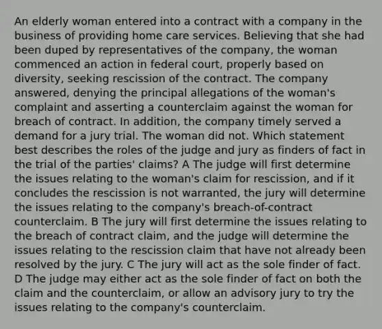 An elderly woman entered into a contract with a company in the business of providing home care services. Believing that she had been duped by representatives of the company, the woman commenced an action in federal court, properly based on diversity, seeking rescission of the contract. The company answered, denying the principal allegations of the woman's complaint and asserting a counterclaim against the woman for breach of contract. In addition, the company timely served a demand for a jury trial. The woman did not. Which statement best describes the roles of the judge and jury as finders of fact in the trial of the parties' claims? A The judge will first determine the issues relating to the woman's claim for rescission, and if it concludes the rescission is not warranted, the jury will determine the issues relating to the company's breach-of-contract counterclaim. B The jury will first determine the issues relating to the breach of contract claim, and the judge will determine the issues relating to the rescission claim that have not already been resolved by the jury. C The jury will act as the sole finder of fact. D The judge may either act as the sole finder of fact on both the claim and the counterclaim, or allow an advisory jury to try the issues relating to the company's counterclaim.