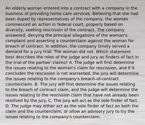 An elderly woman entered into a contract with a company in the business of providing home care services. Believing that she had been duped by representatives of the company, the woman commenced an action in federal court, properly based on diversity, seeking rescission of the contract. The company answered, denying the principal allegations of the woman's complaint and asserting a counterclaim against the woman for breach of contract. In addition, the company timely served a demand for a jury trial. The woman did not. Which statement best describes the roles of the judge and jury as finders of fact in the trial of the parties' claims? A. The judge will first determine the issues relating to the woman's claim for rescission, and if it concludes the rescission is not warranted, the jury will determine the issues relating to the company's breach-of-contract counterclaim. B. The jury will first determine the issues relating to the breach of contract claim, and the judge will determine the issues relating to the rescission claim that have not already been resolved by the jury. C. The jury will act as the sole finder of fact. D. The judge may either act as the sole finder of fact on both the claim and the counterclaim, or allow an advisory jury to try the issues relating to the company's counterclaim.