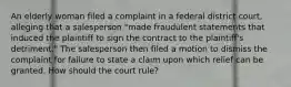 An elderly woman filed a complaint in a federal district court, alleging that a salesperson "made fraudulent statements that induced the plaintiff to sign the contract to the plaintiff's detriment." The salesperson then filed a motion to dismiss the complaint for failure to state a claim upon which relief can be granted. How should the court rule?