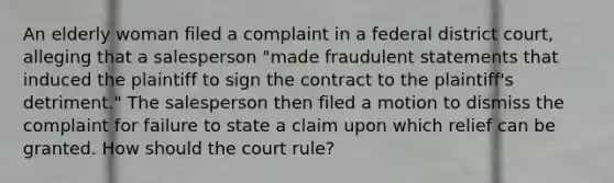 An elderly woman filed a complaint in a federal district court, alleging that a salesperson "made fraudulent statements that induced the plaintiff to sign the contract to the plaintiff's detriment." The salesperson then filed a motion to dismiss the complaint for failure to state a claim upon which relief can be granted. How should the court rule?