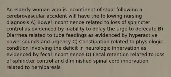 An elderly woman who is incontinent of stool following a cerebrovascular accident will have the following nursing diagnosis A) Bowel incontinence related to loss of sphincter control as evidenced by inability to delay the urge to defecate B) Diarrhea related to tube feedings as evidenced by hyperactive bowel sounds and urgency C) Constipation related to physiologic condition involving the deficit in neurologic innervation as evidenced by fecal incontinence D) Fecal retention related to loss of sphincter control and diminished spinal cord innervation related to hemiparesis