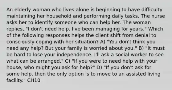 An elderly woman who lives alone is beginning to have difficulty maintaining her household and performing daily tasks. The nurse asks her to identify someone who can help her. The woman replies, "I don't need help. I've been managing for years." Which of the following responses helps the client shift from denial to consciously coping with her situation? A) "You don't think you need any help? But your family is worried about you." B) "It must be hard to lose your independence. I'll ask a social worker to see what can be arranged." C) "If you were to need help with your house, who might you ask for help?" D) "If you don't ask for some help. then the only option is to move to an assisted living facility." CH10