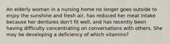 An elderly woman in a nursing home no longer goes outside to enjoy the sunshine and fresh air, has reduced her meat intake because her dentures don't fit well, and has recently been having difficulty concentrating on conversations with others. She may be developing a deficiency of which vitamins?