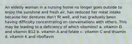 An elderly woman in a nursing home no longer goes outside to enjoy the sunshine and fresh air, has reduced her meat intake because her dentures don't fit well, and has gradually been having difficulty concentrating on conversations with others. This may be leading to a deficiency of which vitamins? a. vitamin D and vitamin B12 b. vitamin A and folate c. vitamin C and thiamin d. vitamin K and riboflavin