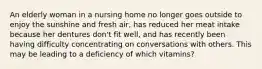 An elderly woman in a nursing home no longer goes outside to enjoy the sunshine and fresh air, has reduced her meat intake because her dentures don't fit well, and has recently been having difficulty concentrating on conversations with others. This may be leading to a deficiency of which vitamins?