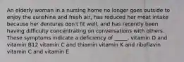 An elderly woman in a nursing home no longer goes outside to enjoy the sunshine and fresh air, has reduced her meat intake because her dentures don't fit well, and has recently been having difficulty concentrating on conversations with others. These symptoms indicate a deficiency of _____. vitamin D and vitamin B12 vitamin C and thiamin vitamin K and riboflavin vitamin C and vitamin E