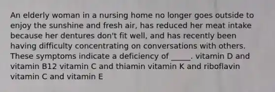 An elderly woman in a nursing home no longer goes outside to enjoy the sunshine and fresh air, has reduced her meat intake because her dentures don't fit well, and has recently been having difficulty concentrating on conversations with others. These symptoms indicate a deficiency of _____. vitamin D and vitamin B12 vitamin C and thiamin vitamin K and riboflavin vitamin C and vitamin E