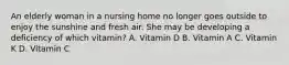 An elderly woman in a nursing home no longer goes outside to enjoy the sunshine and fresh air. She may be developing a deficiency of which vitamin? A. Vitamin D B. Vitamin A C. Vitamin K D. Vitamin C