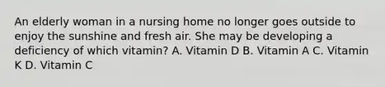 An elderly woman in a nursing home no longer goes outside to enjoy the sunshine and fresh air. She may be developing a deficiency of which vitamin? A. Vitamin D B. Vitamin A C. Vitamin K D. Vitamin C