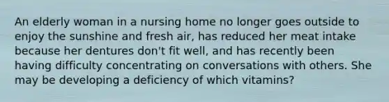 ​An elderly woman in a nursing home no longer goes outside to enjoy the sunshine and fresh air, has reduced her meat intake because her dentures don't fit well, and has recently been having difficulty concentrating on conversations with others. She may be developing a deficiency of which vitamins?